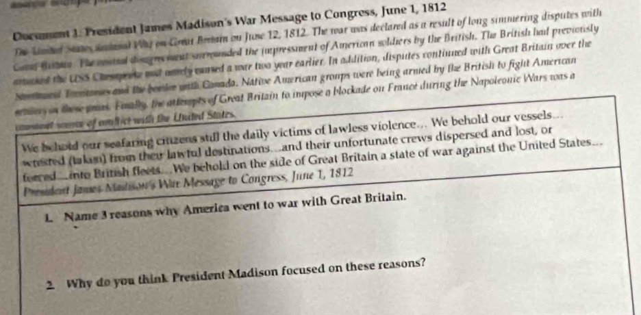 Cocument J. President James Madison's War Message to Congress, June 1, 1812
The lned States anmanal Wa on Great Beram on June 12, 1812. The war was declared as a result of long simmering disputes with 
Caa tstia. The costel domgreemnt surounded the (mpressment of American soldiers by the British. The British had previouisly 
artaked the USS Chessperse and aarely camed a war two year earlier. In addition, disputes contiuned with Great Britain over the 
euend Totores and the borde with Camada. Native American groups were being armed by the British to fight American 
setwers in these pras. Fially, the attempts of Great Britain to impose a blockade on France during the Napoleonic Wars was a 
ettarsbaet youme of conftict with the United States. 
We behold our seafaring citzens stll the daily victims of lawless violence... We behold our vessels... 
wrested (taken) from their lawful destinations...and their unfortunate crews dispersed and lost, or 
ferred nto British fleets. We behold on the side of Great Britain a state of war against the United States. 
President James Madison's War Message to Congress, June 1, 1812
L. Name 3 reasons why America went to war with Great Britain. 
2. Why do you think President Madison focused on these reasons?