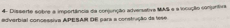 4- Disserte sobre a importância da conjunção adversativa MAS e a locução conjuntiva 
adverbial concessiva APESAR DE para a construção da tese.