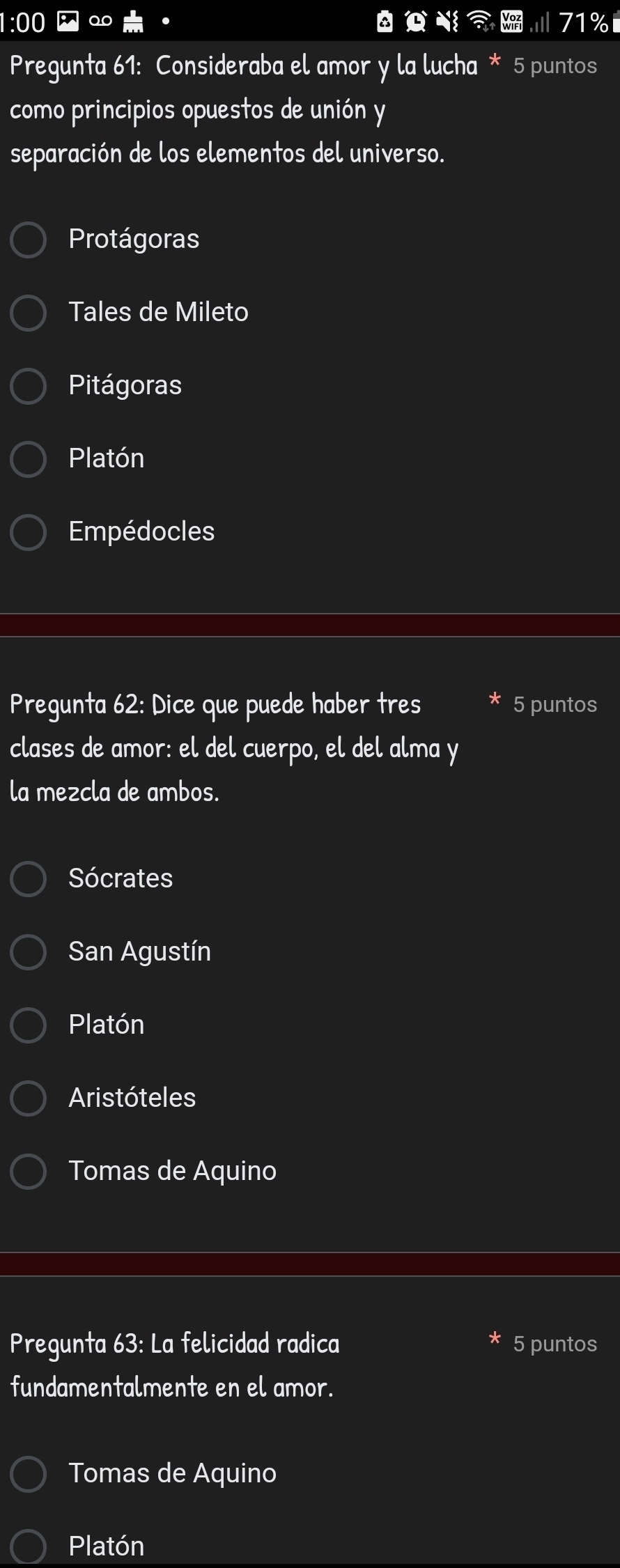 00 
0 71
Pregunta 61: Consideraba el amor y la lucha * 5 puntos
como principios opuestos de unión y
separación de los elementos del universo.
Protágoras
Tales de Mileto
Pitágoras
Platón
Empédocles
Pregunta 62: Dice que puede haber tres 5 puntos
clases de amor: el del cuerpo, el del alma y
la mezcla de ambos.
Sócrates
San Agustín
Platón
Aristóteles
Tomas de Aquino
Pregunta 63: La felicidad radica 5 puntos
fundamentalmente en el amor.
Tomas de Aquino
Platón