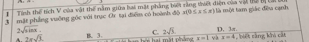 3
1 Tính thể tích V của vật thể nằm giữa hai mặt phẳng biết rằng thiết diện của vật thể bị cat 
3 mặt phẳng vuông góc với trục Ox tại điểm có hoành độ x(0≤ x≤ π ) là một tam giác đều cạnh
2sqrt(sin x).
C. 2sqrt(3).
B. 3. D. 3π.
A. 2π sqrt(3). x=1 và x=4 , biết rằng khi cắt
an bởi hai mặt phắng