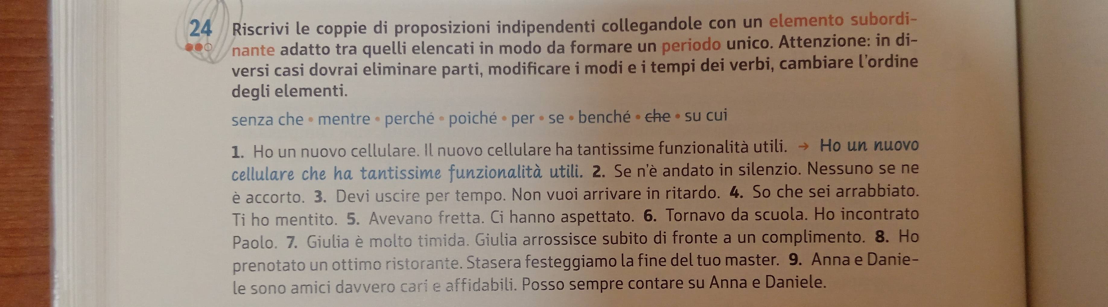 Riscrivi le coppie di proposizioni indipendenti collegandole con un elemento subordi- 
nante adatto tra quelli elencati in modo da formare un periodo unico. Attenzione: in di- 
versi casi dovrai eliminare parti, modificare i modi e i tempi dei verbi, cambiare l’ordine 
degli elementi. 
senza che » mentre » perché » poiché » per » se » benché » che » su cui 
1. Ho un nuovo cellulare. Il nuovo cellulare ha tantissime funzionalità utili. → Ho un nuovo 
cellulare che ha tantissime funzionalità utili. 2. Se n'è andato in silenzio. Nessuno se ne 
è accorto. 3. Devi uscire per tempo. Non vuoi arrivare in ritardo. 4. So che sei arrabbiato. 
Ti ho mentito. 5. Avevano fretta. Ci hanno aspettato. 6. Tornavo da scuola. Ho incontrato 
Paolo. 7. Giulia è molto timida. Giulia arrossisce subito di fronte a un complimento. 8. Ho 
prenotato un ottimo ristorante. Stasera festeggiamo la fine del tuo master. 9. Anna e Danie- 
le sono amici davvero cari e affidabili. Posso sempre contare su Anna e Daniele.