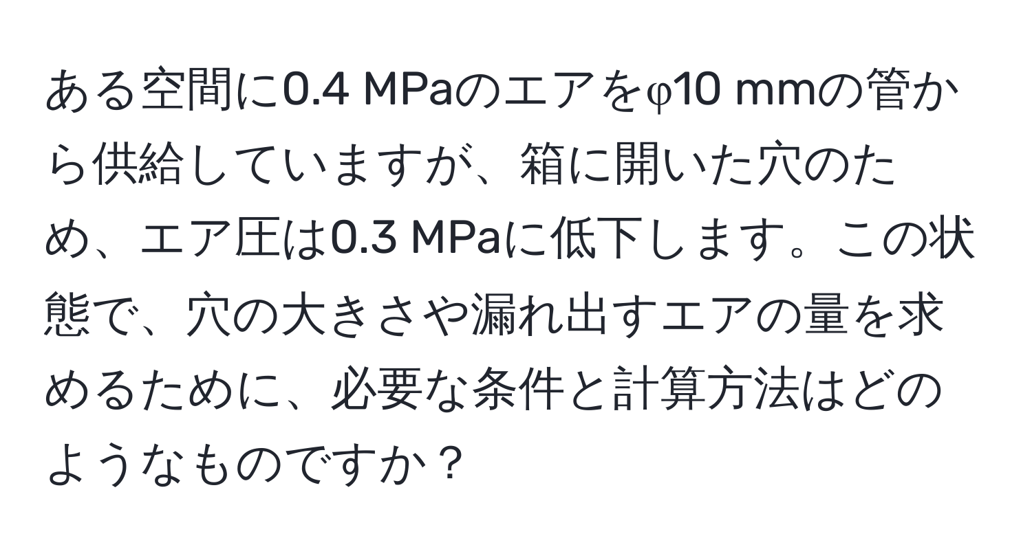 ある空間に0.4 MPaのエアをφ10 mmの管から供給していますが、箱に開いた穴のため、エア圧は0.3 MPaに低下します。この状態で、穴の大きさや漏れ出すエアの量を求めるために、必要な条件と計算方法はどのようなものですか？