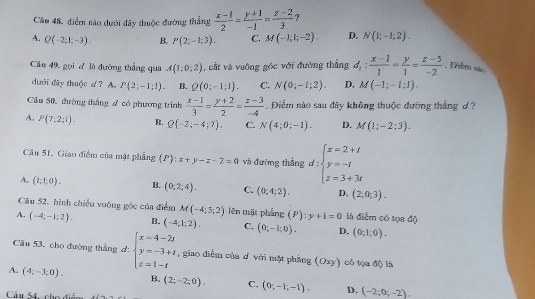 điểm nào dưới đây thuộc đường thẳng  (x-1)/2 = (y+1)/-1 = (z-2)/3  ?
A. Q(-2;1;-3). B. P(2;-1;3). C. M(-1;1;-2). D. N(1;-1;2).
Câu 49. gọi đ là đường thẳng qua A(1;0;2) , cắt và vuông góc với đường thẳng d_1: (x-1)/1 = y/1 = (z-5)/-2  , Điểm nã
dưới đây thuộc d ? A. P(2;-1;1). B. Q(0;-1;1). C. N(0;-1;2). D. M(-1;-1;1).
Câu 50. đường thẳng d có phương trình  (x-1)/3 = (y+2)/2 = (z-3)/-4 . Điểm nào sau đây không thuộc đường thắng d ?
A. P(7;2;1).
B. Q(-2;-4;7). C. N(4;0;-1). D. M(1;-2;3).
Câu 51. Giao điểm của mặt phẳng (P a ):x+y-z-2=0 và đường thẳng d:beginarrayl x=2+t y=-t z=3+3tendarray.
A. (1;1;0).
B. (0;2;4).
C. (0;4;2).
D. (2;0;3).
Câu 52. hình chiếu vuông góc của điểm M(-4;5;2) lên mặt phẳng
A. (-4;-1;2). (P):y+1=0 là điểm có tọa độ
B. (-4;1;2).
C. (0;-1;0).
D. (0;1;0).
Câu 53. cho đường thẳng d: beginarrayl x=4-2t y=-3+t z=1-tendarray. , giao điểm của d với mặt phẳng (Oxy) ) có tọa độ là
A. (4;-3;0).
B. (2;-2;0).
C. (0;-1;-1).
Câu 54, cho điểm
D. (-2;0;-2).