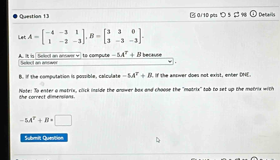 つ 5 ⇄ 98 a Details 
Let A=beginbmatrix -4&-3&1 1&-2&-3endbmatrix , B=beginbmatrix 3&3&0 3&-3&-3endbmatrix. 
A. It is Select an answer to compute -5A^T+B because 
Select an answer 
B. If the computation is possible, calculate -5A^T+B. If the answer does not exist, enter DNE. 
Note: To enter a matrix, click inside the answer box and choose the ''matrix'' tab to set up the matrix with 
the correct dimensions.
-5A^T+B=□
Submit Question