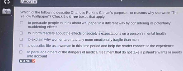 ABOUT IT
Ap Which of the following describe Charlotte Perkins Gilman’s purposes, or reasons why she wrote “The
Yellow Wallpaper"? Check the three boxes that apply.
to persuade people to think about wallpaper in a different way by considering its potentially
maddening effects
to inform readers about the effects of society's expectations on a person's mental health
to explain why women are naturally more emotionally fragile than men
to describe life as a woman in this time period and help the reader connect to the experience
to persuade others of the dangers of medical treatment that do not take a patient's wants or needs
into account
DONE