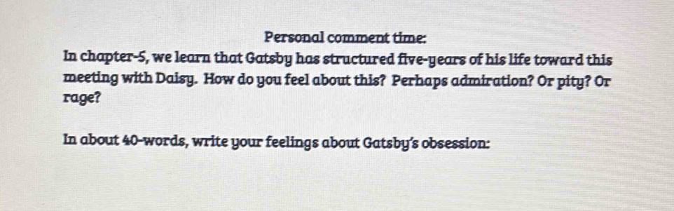 Personal comment time: 
In chapter-5, we learn that Gatsby has structured five-years of his life toward this 
meeting with Daisy. How do you feel about this? Perhaps admiration? Or pity? Or 
rage? 
In about 40 -words, write your feelings about Gatsby’s obsession: