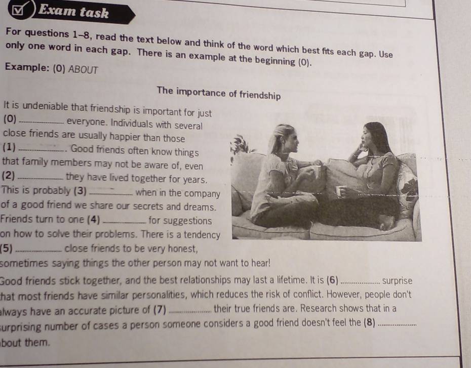 Exam task 
For questions 1-8, read the text below and think of the word which best fits each gap. Use 
only one word in each gap. There is an example at the beginning (0). 
Example: (0) ABOUT 
The importance of friendship 
It is undeniable that friendship is important for just 
(0) _everyone. Individuals with several 
close friends are usually happier than those 
(1)_ . Good friends often know things 
that family members may not be aware of, even 
(2) _they have lived together for years. 
This is probably (3) _when in the compan 
of a good friend we share our secrets and dreams. 
Friends turn to one (4) _for suggestions 
on how to solve their problems. There is a tendenc 
(5)_ close friends to be very honest, 
sometimes saying things the other person may not want to hear! 
Good friends stick together, and the best relationships may last a lifetime. It is (6)_ surprise 
that most friends have similar personalities, which reduces the risk of conflict. However, people don't 
always have an accurate picture of (7) _their true friends are. Research shows that in a 
surprising number of cases a person someone considers a good friend doesn't feel the (8)_ 
bout them.