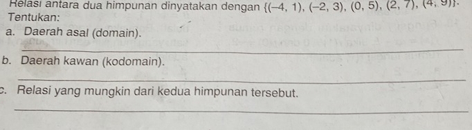 Relasi antara dua himpunan dinyatakan dengan  (-4,1),(-2,3),(0,5),(2,7),(4,9). 
Tentukan: 
a. Daerah asal (domain). 
_ 
b. Daerah kawan (kodomain). 
_ 
c. Relasi yang mungkin dari kedua himpunan tersebut. 
_