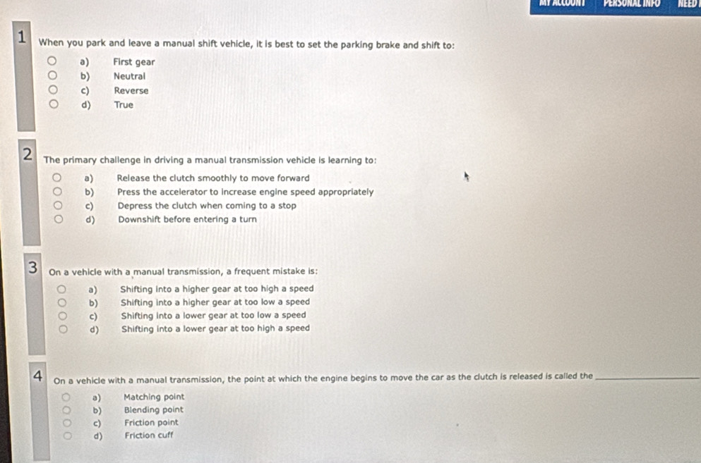 MY ACCOONT Personal infó NEED
1 When you park and leave a manual shift vehicle, it is best to set the parking brake and shift to:
a) First gear
b) Neutral
c) Reverse
d) True
2 The primary challenge in driving a manual transmission vehicle is learning to:
a) Release the clutch smoothly to move forward
b) Press the accelerator to increase engine speed appropriately
c) Depress the clutch when coming to a stop
d) Downshift before entering a turn
3 On a vehicle with a manual transmission, a frequent mistake is:
a) Shifting into a higher gear at too high a speed
b) Shifting into a higher gear at too low a speed
c) Shifting into a lower gear at too low a speed
d) Shifting into a lower gear at too high a speed
4 On a vehicle with a manual transmission, the point at which the engine begins to move the car as the clutch is released is called the_
a) Matching point
b) Blending point
c) Friction point
d) Friction cuff