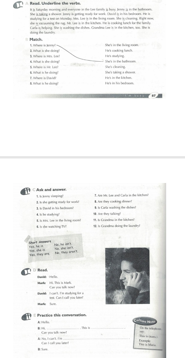 )  A Read. Underline the verbs.
It is Saturday morning and everyone in the Lee family is busy. Jenny is in the bathroom.
She is taking a shower. Jenny is getting ready for work. David is in his bedroom. He is
studying for a test on Monday. Mrs. Lee is in the living room. She is cleaning. Right now,
she is vacuuming the rug. Mr. Lee is in the kitchen. He is cooking lunch for the family.
Carla is helping. She is washing the dishes. Grandma Lee is in the kitchen, too. She is
doing the laundry.
B Match.
1. Where is Jenny? She's in the living room.
2. What is she doing? He's cooking lunch
3. Where is Mrs. Lee? He's studying.
4. What is she doing? She's in the bathroom.
5. Where is Mr. Lee? She's cleaning.
6. What is he doing? She's taking a shower.
7. Where is David? He's in the kitchen.
8. What is he doing? He's in his bedroom.
87
C Ask and answer.
1. Is Jenny sleeping? 7. Are Mr. Lee and Carla in the kitchen?
2. Is she getting ready for work? 8. Are they cooking dinner?
3. Is David in his bedroom? 9. Is Carla washing the dishes?
4. Is he studying? 10. Are they talking?
5. Is Mrs. Lee in the living room? 11. Is Grandma in the kitchen?
6. Is she watching TV? 12. Is Grandma doing the laundry?
Short Answers
Yes, he is. No, he isn't.
Yes, she is. No, she isn't.
Yes, they are. No, they aren't.
Read.
David: Hello.
Mark: Hi. This is Mark.
Can you talk now?
David: I can't. I'm studying for a
test. Can I call you later?
Mark: Sure.
Practice this conversation.
A: Hello.
Culture Not
. This is
On the telephone
B: Hi,_ _say:
Can you talk now?
This is (name).
A: No, I can't. I'm _Example:
Can I call you later?
This is Maria.
B: Sure.