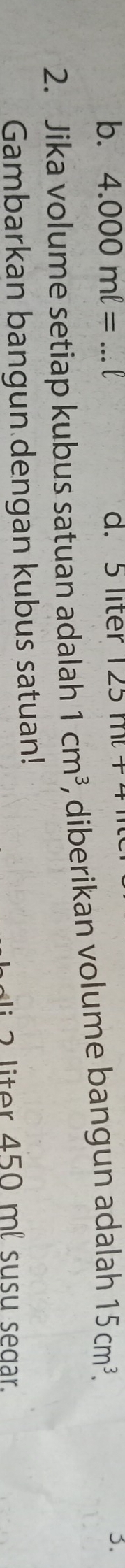 b. 4.000ml= l d. 5 liter 125mt+4
2. Jika volume setiap kubus satuan adalah 1cm^3 , diberikan volume bangun adalah 15cm^3. 3.
Gambarkan bangun dengan kubus satuan!
liter 450 ml susu segar.