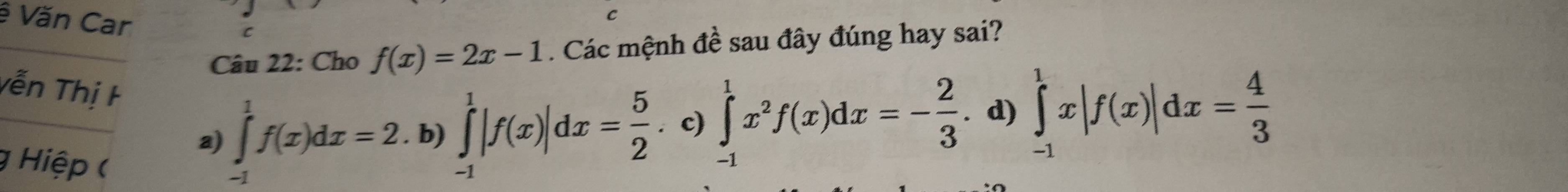 ê Văn Car C
Câu 22: Cho f(x)=2x-1 Các mệnh đề sau đây đúng hay sai?
vễn Thị F
a) ∈tlimits _(-1)^1f(x)dx=2. . b) ∈tlimits _(-1)^1|f(x)|dx= 5/2 . c) ∈tlimits _(-1)^1x^2f(x)dx=- 2/3 . d) ∈tlimits _(-1)^1x|f(x)|dx= 4/3 
Hiệp (