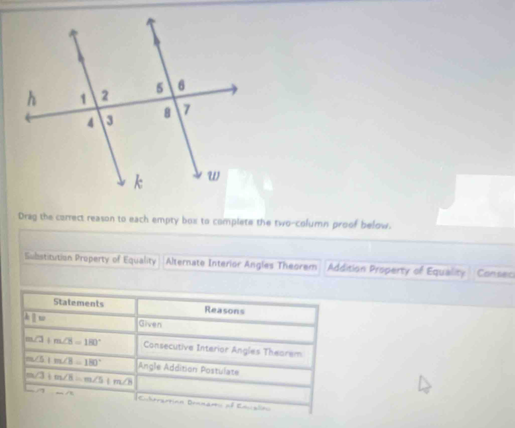 Drag the correct reason to each empty box to complete the two-column proof below. 
Substitution Property of Equality Alternate Interior Angles Theorem Addition Property of Equality Consec 
Statements Reasons
kparallel w Given
m∠ 3+m∠ 8=180° Consecutive Interior Angles Theorem
m∠ 5+m∠ 8=180° Angle Addition Postulate
m∠ 3+m∠ 8=m∠ 5+m∠ 8
a