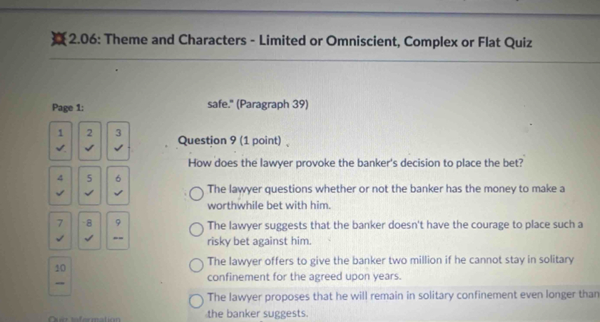 a 2.06: Theme and Characters - Limited or Omniscient, Complex or Flat Quiz
Page 1: safe." (Paragraph 39)
1 2 3 Question 9 (1 point)、
√.
How does the lawyer provoke the banker's decision to place the bet?
4 5 6
√ √ √ The lawyer questions whether or not the banker has the money to make a
worthwhile bet with him.
7 -8 9 The lawyer suggests that the banker doesn't have the courage to place such a
√ √ -- risky bet against him.
The lawyer offers to give the banker two million if he cannot stay in solitary
10
confinement for the agreed upon years.
The lawyer proposes that he will remain in solitary confinement even longer than
the banker suggests.