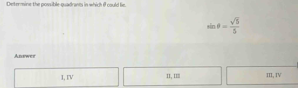 Determine the possible quadrants in which θ could lie.
sin θ = sqrt(5)/5 
Answer
I, IV II, III III, IV