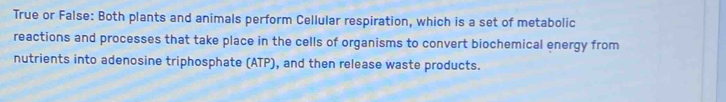 True or False: Both plants and animals perform Cellular respiration, which is a set of metabolic 
reactions and processes that take place in the cells of organisms to convert biochemical energy from 
nutrients into adenosine triphosphate (ATP), and then release waste products.