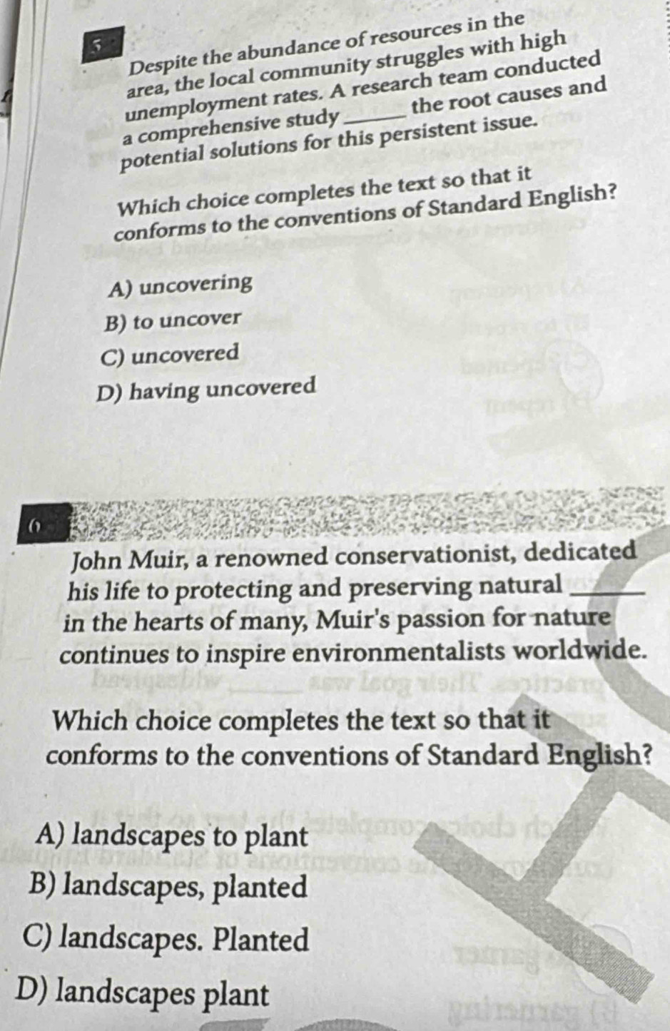 Despite the abundance of resources in the
5
area, the local community struggles with high
unemployment rates. A research team conducted
a comprehensive study _the root causes and
potential solutions for this persistent issue.
Which choice completes the text so that it
conforms to the conventions of Standard English?
A) uncovering
B) to uncover
C) uncovered
D) having uncovered
6
John Muir, a renowned conservationist, dedicated
his life to protecting and preserving natural_
in the hearts of many, Muir's passion for nature
continues to inspire environmentalists worldwide.
Which choice completes the text so that it
conforms to the conventions of Standard English?
A) landscapes to plant
B) landscapes, planted
C) landscapes. Planted
D) landscapes plant