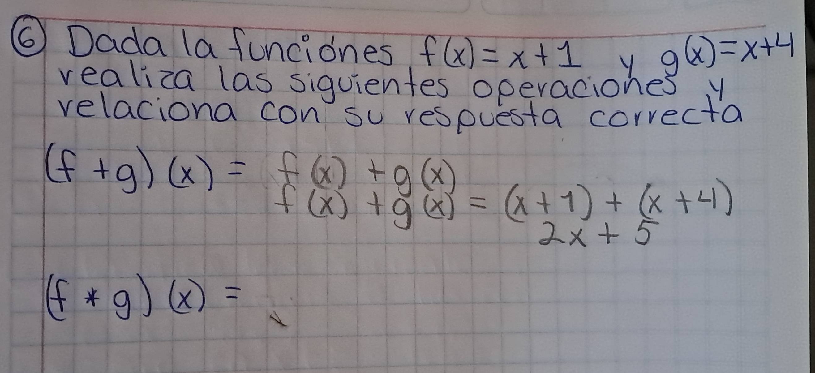 ⑥ Dada la funciones f(x)=x+1
g(x)=x+4
vealiza las siquientes operaciones y
relaciona con su respuesta correcta
(f+g)(x)=f(x)+g(x) f(x)+g(x)=(x+1)+(x+4)
2x+5
(f*g)(x)=