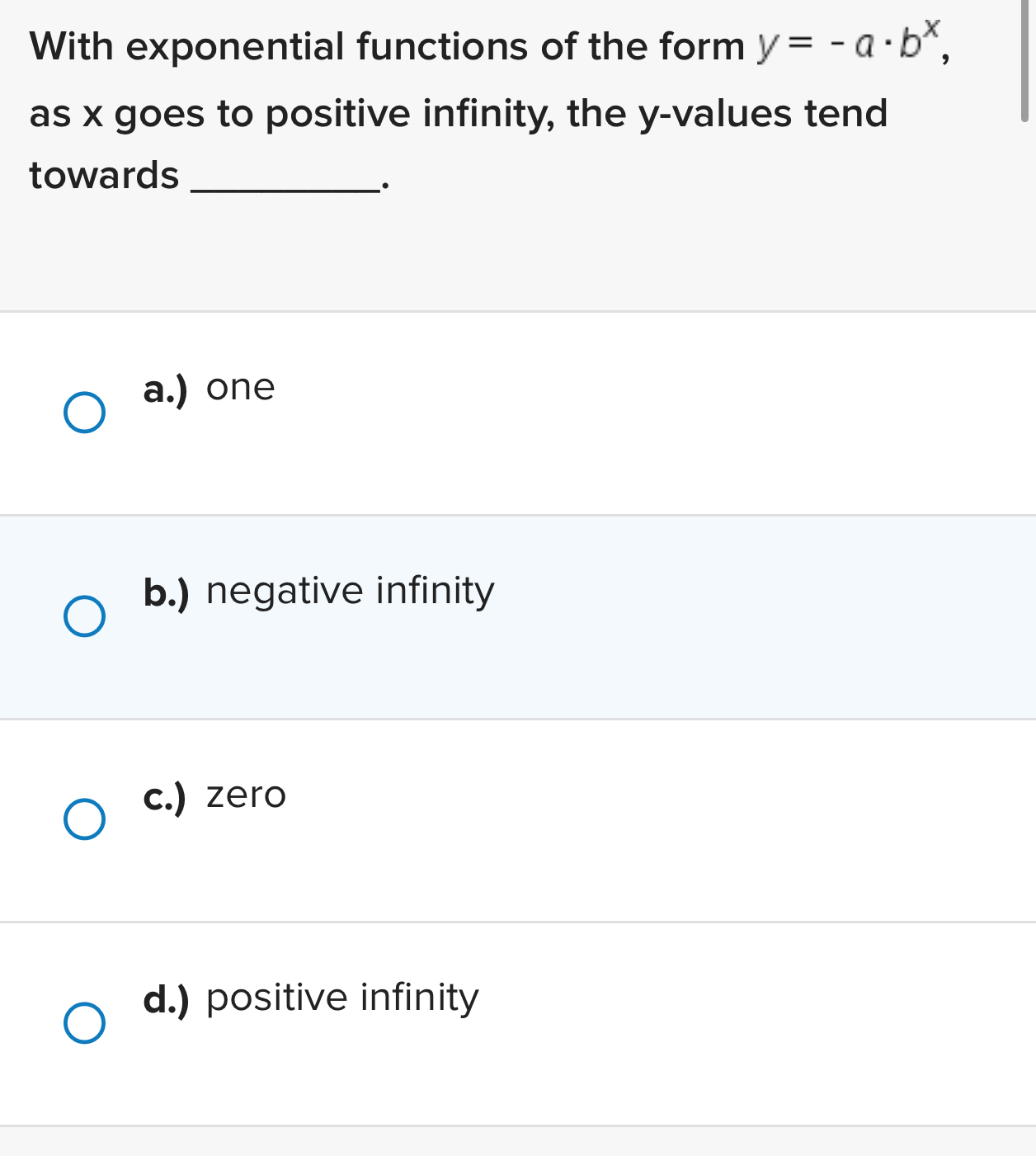 With exponential functions of the form y=-a· b^x, 
as x goes to positive infinity, the y -values tend
towards_
·
a.) one
b.) negative infinity
c.) zero
d.) positive infinity