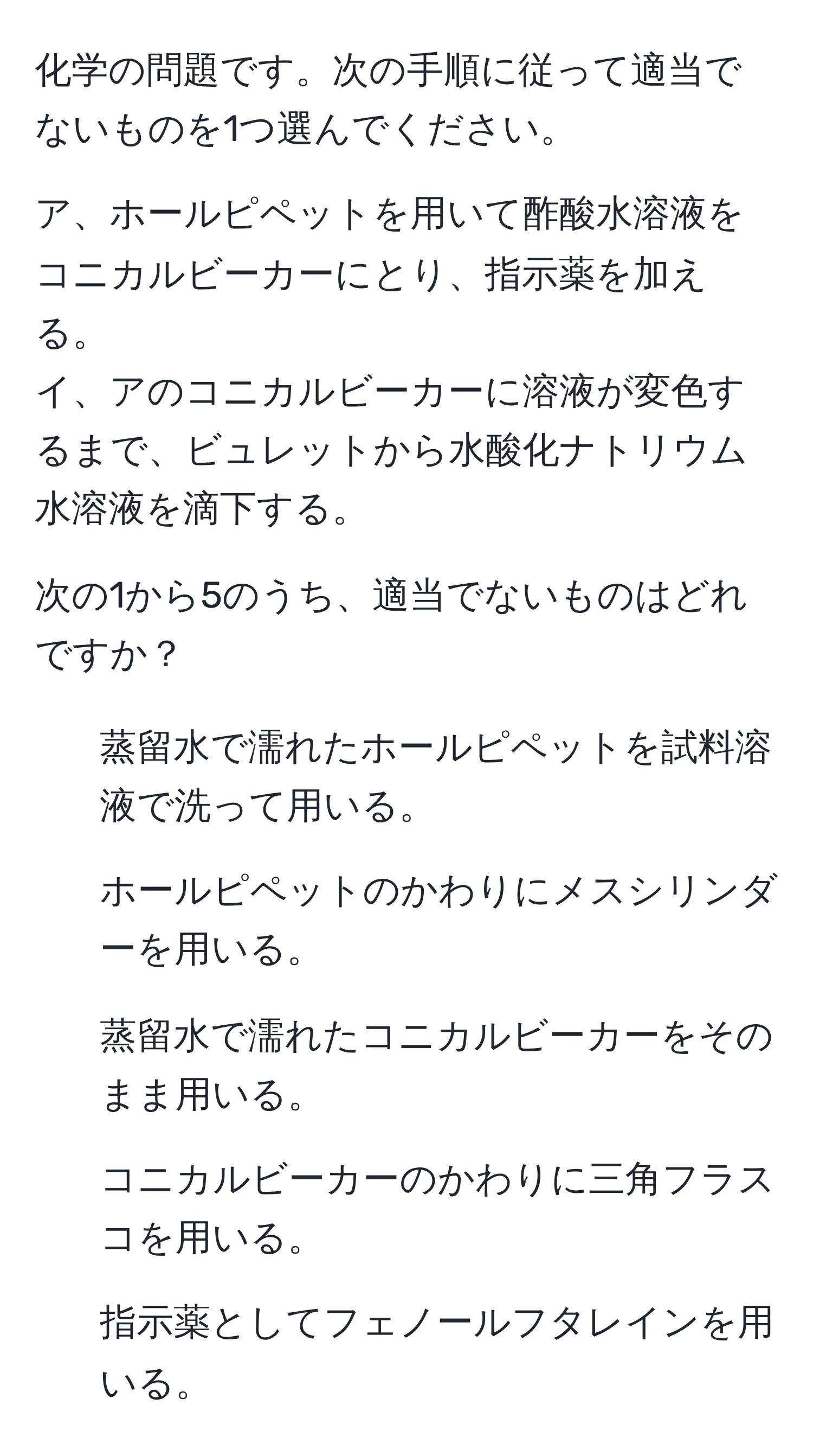 化学の問題です。次の手順に従って適当でないものを1つ選んでください。

ア、ホールピペットを用いて酢酸水溶液をコニカルビーカーにとり、指示薬を加える。  
イ、アのコニカルビーカーに溶液が変色するまで、ビュレットから水酸化ナトリウム水溶液を滴下する。

次の1から5のうち、適当でないものはどれですか？  
1. 蒸留水で濡れたホールピペットを試料溶液で洗って用いる。  
2. ホールピペットのかわりにメスシリンダーを用いる。  
3. 蒸留水で濡れたコニカルビーカーをそのまま用いる。  
4. コニカルビーカーのかわりに三角フラスコを用いる。  
5. 指示薬としてフェノールフタレインを用いる。