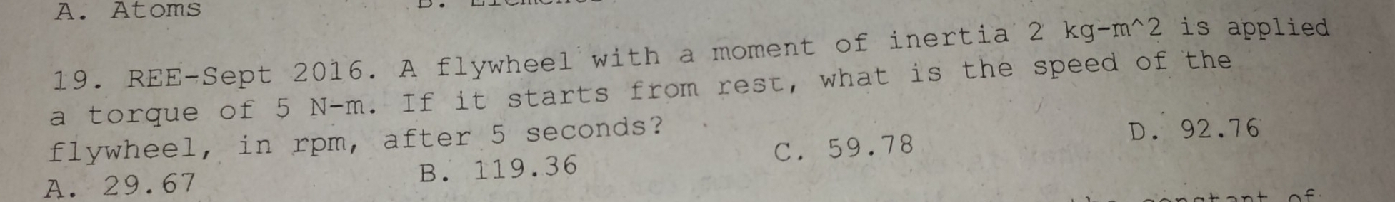 A. Atoms
19. REE-Sept 2016. A flywheel with a moment of inertia 2 kg-m^2 is applied
a torque of 5 N-m. If it starts from rest, what is the speed of the
flywheel, in rpm, after 5 seconds?
D. 92.76
A. 29.67 B. 119.36 C. 59.78