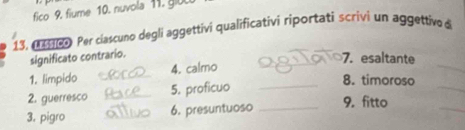 fico 9. fiume 10. nuvola 11. gi0
13, 1 00 Per ciascuno degli aggettivi qualificativi riportati scrivi un aggettive à 
significato contrario. 
_7. esaltante 
_ 
1. limpido _4. calmo 
_ 
2. guerresco _5. proficuo_ 
8. timoroso 
3, pigro _6. presuntuoso _9. fitto 
_