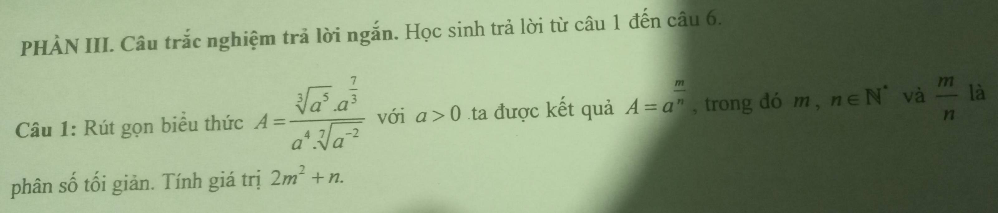 PHÀN III. Câu trắc nghiệm trả lời ngắn. Học sinh trả lời từ câu 1 đến câu 6. 
Câu 1: Rút gọn biểu thức A=frac sqrt[3](a^5)· a^(frac 7)3a^4· sqrt[7](a^(-2)) với a>0 ta được kết quả A=a^(frac m)n , trong dó m , n∈ N^* và  m/n  là 
phân số tối giản. Tính giá trị 2m^2+n.