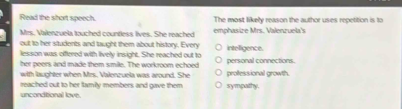 Read the short speech. The most likely reason the author uses repetition is to
Mrs. Valenzuela touched countless lives. She reached emphasize Mrs. Valenzuela's
out to her students and taught them about history. Every intellligence.
lesson was offered with lively insight. She reached out to
her peers and made them smile. The workroom echoed personal connections.
with laughter when Mrs. Valenzuela was around. She professional growth.
reached out to her family members and gave them sympathy.
unconditional love.