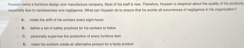 Hussain owns a furniture design and manufacture company. Most of his staff is new. Therefore, Hussain is skeptical about the quality of his products
especially due to carelessness and negligence. What can Hussain do to ensure that he avoids all occurrences of negligence in his organization?
A. rotate the shift of his workers every eight hours
B. define a set of safety practices for his workers to follow
C. personally supervise the production of every furniture item
D. make his workers create an alternative product for a faulty product