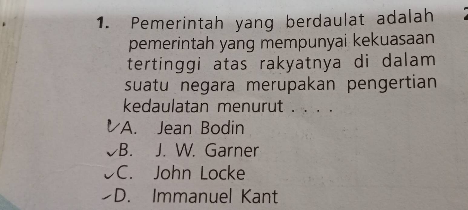 Pemerintah yang berdaulat adalah
pemerintah yang mempunyai kekuasaan
tertinggi atas rakyatnya di dalam 
suatu negara merupakan pengertian
kedaulatan menurut . . . .
A. Jean Bodin
B. J. W. Garner
C. John Locke
D. Immanuel Kant