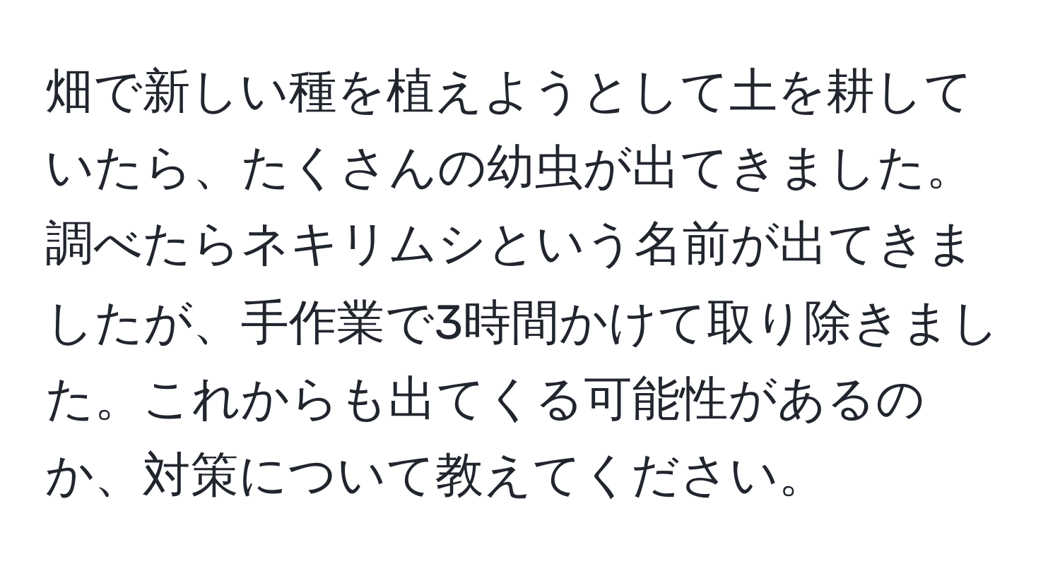 畑で新しい種を植えようとして土を耕していたら、たくさんの幼虫が出てきました。調べたらネキリムシという名前が出てきましたが、手作業で3時間かけて取り除きました。これからも出てくる可能性があるのか、対策について教えてください。