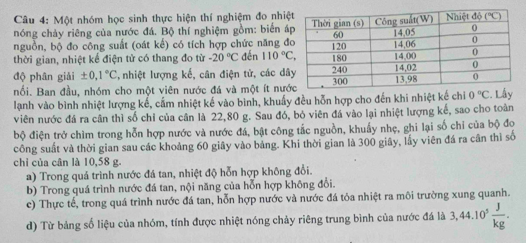 Một nhóm học sinh thực hiện thí nghiệm đo nhiệ
hóng chảy riêng của nước đá. Bộ thí nghiệm gồm: biến á
nguồn, bộ đo công suất (oát kế) có tích hợp chức năng đ
thời gian, nhiệt kế điện tử có thang đo từ -20°C đến 110°C,
độ phân giải ± 0,1°C ,  nhiệt lượng kế, cân điện tử, các dâ
nối. Ban đầu, nhóm cho một viên nước đá và một ít nướ
lành vào bình nhiệt lượng kế, cấm nhiệt kế vào bình, khuấy đều hỗn hợp cho đến khi nhiệt kế chi 0°C. Lấy
viên nước đá ra cân thì số chỉ của cân là 22,80 g. Sau đó, bỏ viên đá vào lại nhiệt lượng kế, sao cho toàn
bộ điện trở chìm trong hỗn hợp nước và nước đá, bật công tắc nguồn, khuấy nhẹ, ghi lại số chỉ của bộ đọ
công suất và thời gian sau các khoảng 60 giây vào bảng. Khi thời gian là 300 giây, lấy viên đá ra cần thì số
chỉ của cân là 10,58 g.
a) Trong quá trình nước đá tan, nhiệt độ hỗn hợp không đổi.
b) Trong quá trình nước đá tan, nội năng của hỗn hợp không đổi.
c) Thực tế, trong quá trình nước đá tan, hỗn hợp nước và nước đá tỏa nhiệt ra môi trường xung quanh.
d) Từ bảng số liệu của nhóm, tính được nhiệt nóng chảy riêng trung bình của nước đá là 3,44.10^5 J/kg .