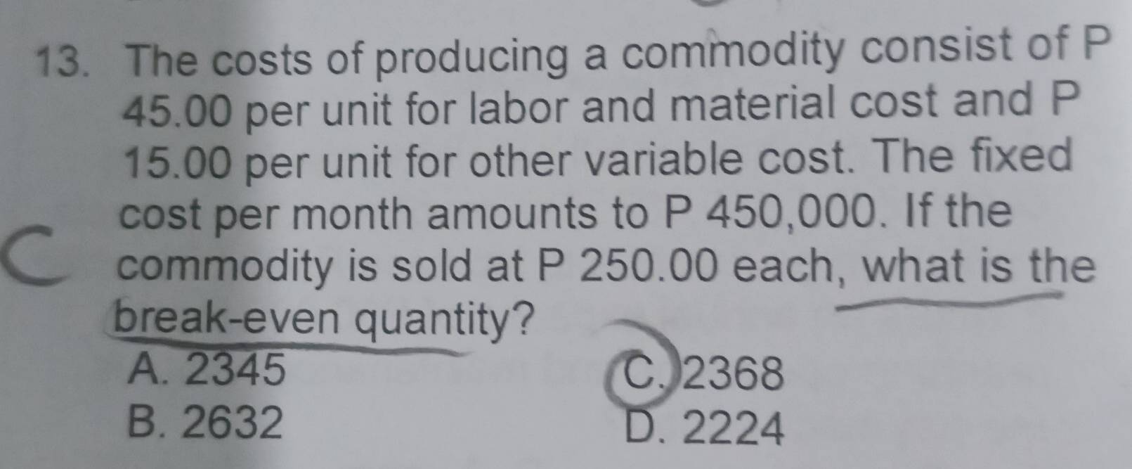 The costs of producing a commodity consist of P
45.00 per unit for labor and material cost and P
15.00 per unit for other variable cost. The fixed
cost per month amounts to P 450,000. If the
commodity is sold at P 250.00 each, what is the
break-even quantity?
A. 2345 C. 2368
B. 2632 D. 2224