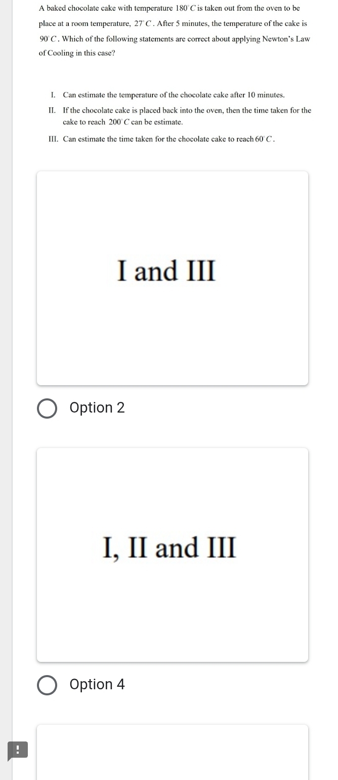 A baked chocolate cake with temperature 180°C is taken out from the oven to be
place at a room temperature, 27°C. After 5 minutes, the temperature of the cake is
90°C. Which of the following statements are correct about applying Newton’s Law
of Cooling in this case?
I. Can estimate the temperature of the chocolate cake after 10 minutes.
II. If the chocolate cake is placed back into the oven, then the time taken for the
cake to reach 200° C can be estimate.
III. Can estimate the time taken for the chocolate cake to reach 60°C.
I and III
Option 2
I, II and III
Option 4
!