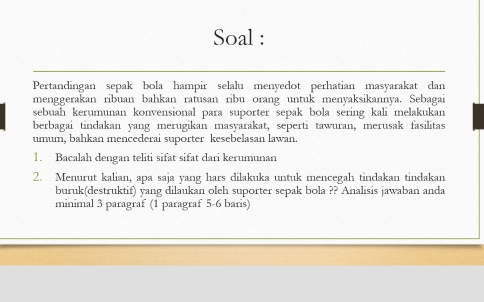 Soal : 
Pertandingan sepak bola hampir selalu menyedot perhatian masyarakat dan 
menggerakan ribuan bahkan ratusan ribu orang untuk menyaksikannya. Sebagai 
sebuah kerumunan konvensional para suporter sepak bola sering kali melakukan 
berbagai tindakan yang merugikan masyarakat, seperti tawuran, merusak fasilitas 
umum, bahkan mencederai suporter kesebelasan lawan. 
1. Bacalah dengan teliti sifat sifat dari kerumunan 
2. Menurut kalian, apa saja yang hars dilakuka untuk mencegah tindakan tindakan 
buruk(destruktif) yang dilaukan oleh suporter sepak bola ?? Analisis jawaban anda 
minimal 3 paragraf (1 paragraf 5-6 baris)