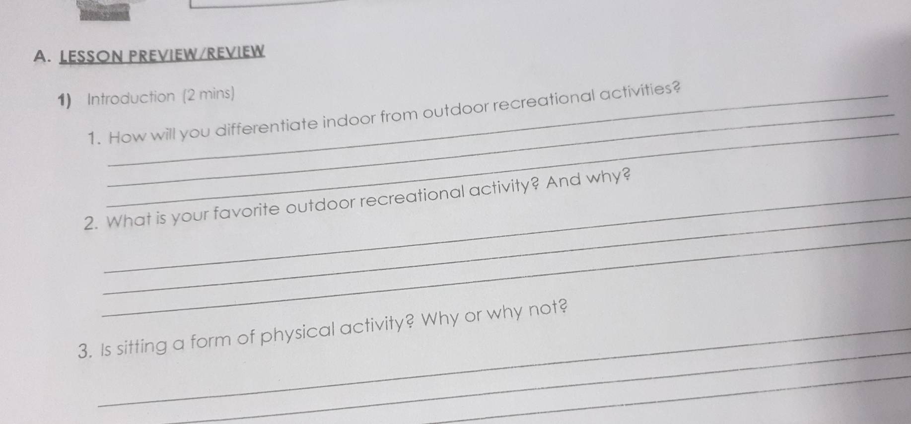 LESSON PREVIEW/REVIEW 
1) Introduction (2 mins) 
_ 
1. How will you differentiate indoor from outdoor recreational activities? 
_ 
_ 
2. What is your favorite outdoor recreational activity? And why? 
_ 
3. Is sitting a form of physical activity? Why or why not? 
_