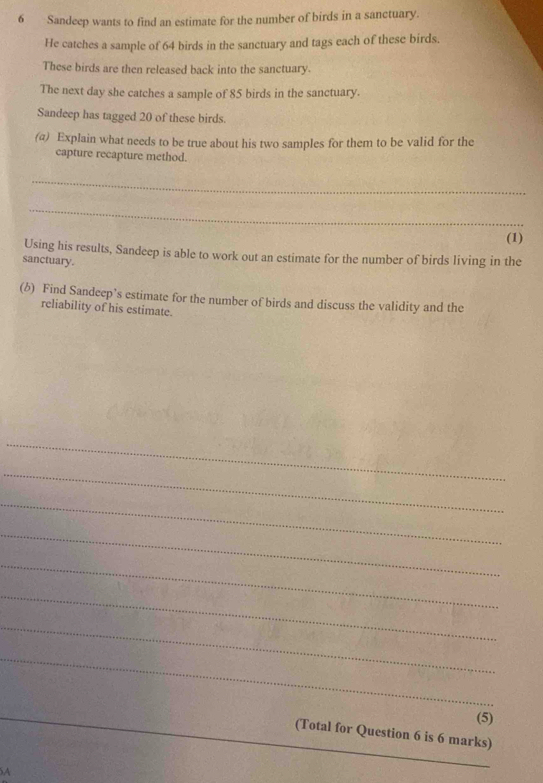 Sandeep wants to find an estimate for the number of birds in a sanctuary. 
He catches a sample of 64 birds in the sanctuary and tags each of these birds. 
These birds are then released back into the sanctuary. 
The next day she catches a sample of 85 birds in the sanctuary. 
Sandeep has tagged 20 of these birds. 
(a) Explain what needs to be true about his two samples for them to be valid for the 
capture recapture method. 
_ 
_ 
(1) 
Using his results, Sandeep is able to work out an estimate for the number of birds living in the 
sanctuary. 
(b) Find Sandeep’s estimate for the number of birds and discuss the validity and the 
reliability of his estimate. 
_ 
_ 
_ 
_ 
_ 
_ 
_ 
_ 
_(5) 
(Total for Question 6 is 6 marks) 
A