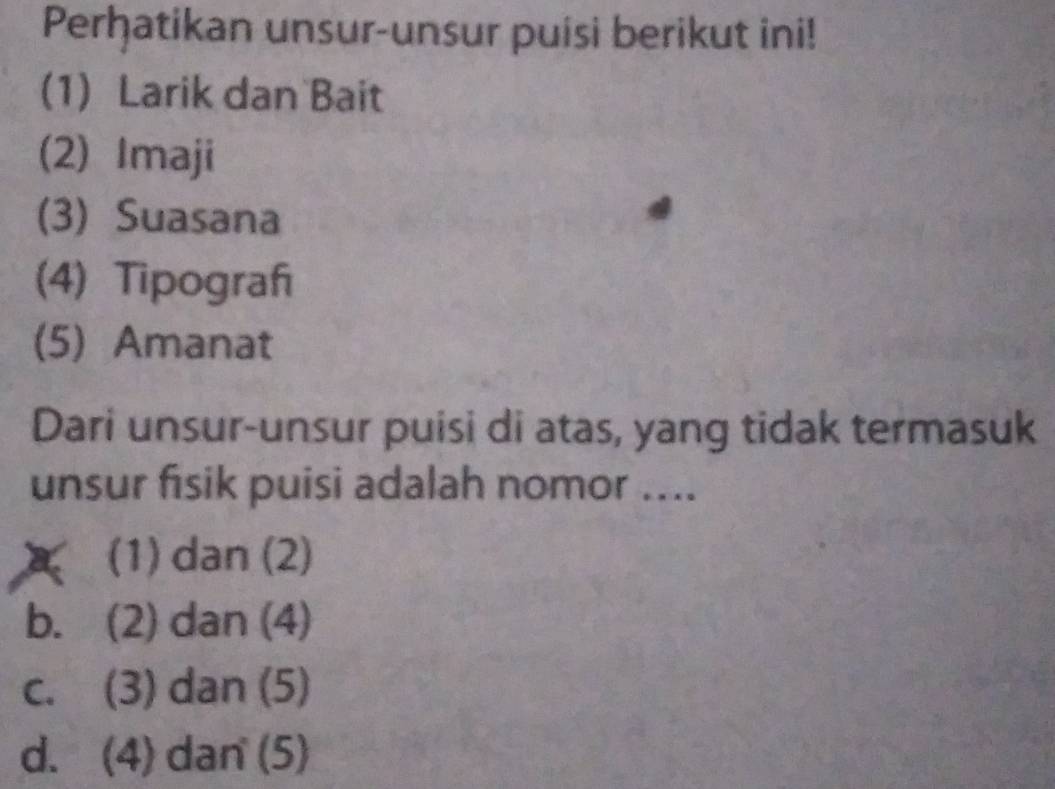 Perḫatikan unsur-unsur puisi berikut ini!
(1) Larik dan Bait
(2) Imaji
(3) Suasana
(4) Tipograf
(5)Amanat
Dari unsur-unsur puisi di atas, yang tidak termasuk
unsur fisik puisi adalah nomor ....
a (1) dan (2)
b. (2) dan (4)
c. (3) dan (5)
d. (4) dan (5)