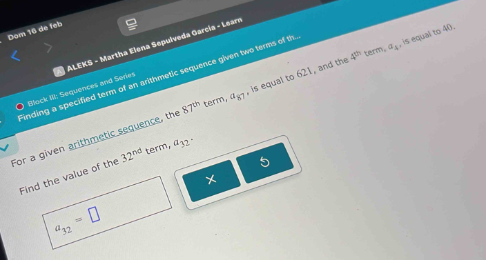 Dom 16 de feb 
ALEKS - Martha Elena Sepulveda Garcia - Learn 
Finding a specified term of an arithmetic sequence given two terms of th 
Block III: Sequences and Series 
For a given arithmetic sequence, the a_32· , is equal to 621, and the 4^(th) term, a_4 , is equal to 40.
87^(th) term, a_87
5 
Find the value of the 32^(nd) term,
a_32=□