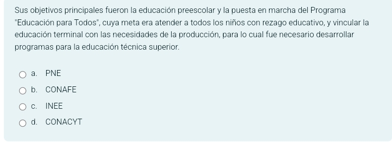 Sus objetivos principales fueron la educación preescolar y la puesta en marcha del Programa
"Educación para Todos", cuya meta era atender a todos los niños con rezago educativo, y vincular la
educación terminal con las necesidades de la producción, para lo cual fue necesario desarrollar
programas para la educación técnica superior.
a. PNE
b. CONAFE
c. INEE
d. CONACYT