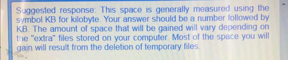 Suggested response: This space is generally measured using the 
symbol KB for kilobyte. Your answer should be a number followed by
KB. The amount of space that will be gained will vary depending on 
the 'extra' files stored on your computer. Most of the space you will 
gain will result from the deletion of temporary files.