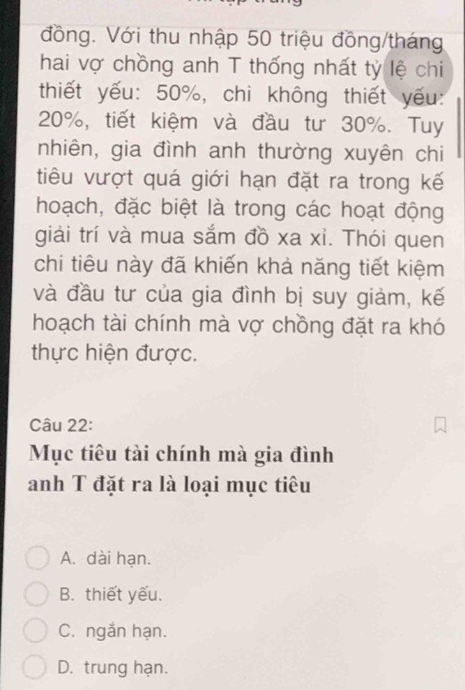 đồng. Với thu nhập 50 triệu đồng/tháng
hai vợ chồng anh T thống nhất tỷ lệ chi
thiết yếu: 50%, chi không thiết yếu:
20%, tiết kiệm và đầu tư 30%. Tuy
nhiên, gia đình anh thường xuyên chi
tiêu vượt quá giới hạn đặt ra trong kế
hoạch, đặc biệt là trong các hoạt động
giải trí và mua sắm đồ xa xi. Thói quen
chi tiêu này đã khiến khả năng tiết kiệm
và đầu tư của gia đình bị suy giảm, kế
hoạch tài chính mà vợ chồng đặt ra khó
thực hiện được.
Câu 22:
Mục tiêu tài chính mà gia đình
anh T đặt ra là loại mục tiêu
A. dài hạn.
B. thiết yếu.
C. ngắn hạn.
D. trung hạn.