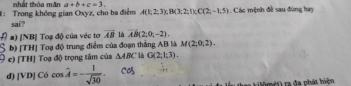 nhất thỏa mãn a+b+c=3. 
1: Trong không gian Oxyz, cho ba điểm A(1;2;3); B(3;2;1); C(2;-1;5). Các mệnh đề sau đúng hay
sai?
a) [NB] Toạ độ của véc tơ vector AB là vector AB(2;0;-2).
b) [TH] Toạ độ trung điểm của đoạn thẳng AB là M(2;0;2).
c) [TH] Toạ độ trọng tâm của △ ABC là G(2;1;3).
d) [VD] Có cos widehat A=- 1/sqrt(30) . 
a kilômét) ra đa phát hiện