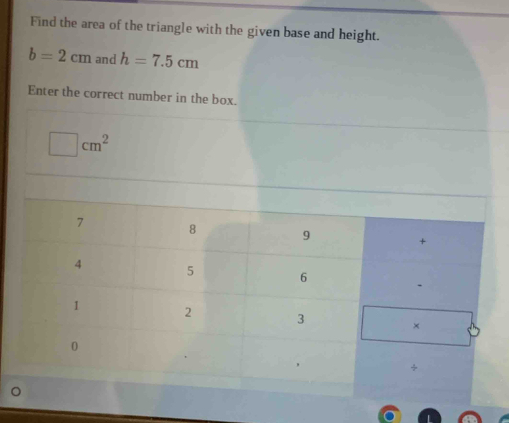Find the area of the triangle with the given base and height.
b=2cm and h=7.5cm
Enter the correct number in the box.
□ cm^2