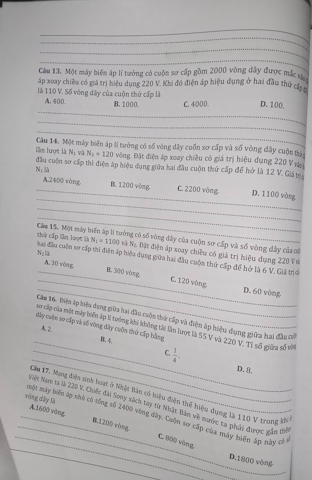 Một máy biến áp lí tưởng có cuộn sơ cấp gồm 2000 vòng dây được mắc vào đ
áp xoay chiều có giá trị hiệu dụng 220 V. Khi đó điện áp hiệu dụng ở hai đầu thứ cấp đệ
là 110 V. Số vòng dây của cuộn thứ cấp là
_
A. 400. B. 1000. C. 4000. D. 100.
_
_
Câu 14. Một máy biến áp lí tưởng có số vòng dây cuốn sơ cấp và số vòng dây cuộn thức
lần lượt là N_1 và N_2=120 vòng. Đặt điện áp xoay chiều có giá trị hiệu dụng 220 V vàoh
đầu cuộn sơ cấp thì điện áp hiệu dụng giữa hai đầu cuộn thứ cấp để hở là 12 V. Giá trị
N_1l_dot a
_
_A.2400 vòng. B. 1200 vòng. C. 2200 vòng. D. 1100 vòng.
_
_
Câu 15. Một máy biến áp lí tưởng có số vòng dây của cuộn sơ cấp và số vòng dây của cờ
thứ cấp lần lượt là N_1=1100 và N: 2. Đặt điện áp xoay chiều có giá trị hiệu dụng 220 Và
N_2la
hai đầu cuộn sơ cấp thì điện áp hiệu dụng giữa hai đầu cuộn thứ cấp để hở là 6 V. Giá trị đ
_
_A. 30 vòng. B. 300 vòng, C. 120 vòng.
_D. 60 vòng.
Câu 16. Điện áp hiệu dụng giữa hai đầu cuộn thứ cấp và điện áp hiệu dụng giữa hai đầu cuố
dây cuộn sơ cấp và số vòng dây cuộn thứ cấp bằng
sơ cấp của một máy biến áp lí tưởng khi không tải lần lượt là 55 V và 220 V. Tỉ số giữa số vòn
A. 2.
_B. 4.
_
 1/4 .
_C.
D. 8.
_
Câu 17. Mạng điện sinh hoạt ở Nhật Bản có hiệu điện thế hiệu dụng là 110 V trong khi
vòng dây là
Việt Nam ta là 220 V. Chiếc đài Sony xách tay từ Nhật Bản về nước ta phải được gắn thê
một máy biến áp nhỏ có tổng số 2400 vòng dây. Cuộn sơ cấp của máy biến áp này có n
_A.1600 vòng. B.1200 vòng.
_C. 800 vòng.
_
D.1800 vòng.