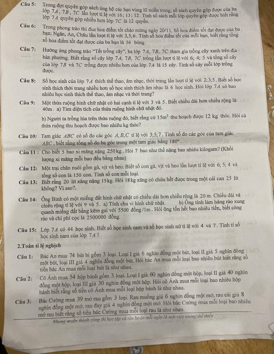 Trong đợt quyên góp sách ủng hộ các bạn vùng lũ miền trung, số sách quyên góp được của ba
lớp 7A, 7B, 7C lần lượt ti lệ với 16; 13;12. Tính số sách mỗi lớp quyên góp được biết rằng
lớp 7.4 quyên góp nhiều hơn lớp 7C là 12 quyền.
Câu 6: Trong phong trào thi đua hoa điểm tốt chào mừng ngày 20/11, Số hoa điểm tốt đạt được của ba
bạn: Ngân, Án, Châu lần lượt tỉ lệ với 3,5,6 . Tính số hoa điểm tốt của mỗi bạn, biết rằng tồng
số hoa điểm tốt đạt được của ba bạn là 56 bông
Câu 7: Hưởng ứng phong trào “Tết trồng cây”, ba lớp 74, 7B, 7C tham gia trồng cây xanh trên địa
bàn phường. Biết rằng số cây lớp 7A, 7B, 7C trồng lần lượt tỉ lệ với 6; 4; 5 và tổng số cây
của lớp 7B và 7C trồng được nhiều hơn của lớp 7A là 15 cây. Tính số cây mỗi lớp trồng
được.
Câu 8: Số học sinh của lớp 74 thích thể thao, âm nhạc, thời trang lần lượt tỉ lệ với 2;3;5 Biết số học
sinh thích thời trang nhiều hơn số học sinh thích âm nhạc là 6 học sinh. Hỏi lớp 74 có bao
nhiêu học sinh thích thể thao, âm nhạc và thời trang?
Câu 9: Một thửa ruộng hình chữ nhật có hai cạnh tỉ lệ với 3 và 5. Biết chiều dài hơn chiều rộng là
40m . a) Tìm diện tích của thửa ruộng hình chữ nhật đó.
b) Người ta trồng lúa trên thửa ruộng đó, biết rằng cứ 15m^2 thu hoạch được 12 kg thóc. Hỏi cả
thửa ruộng thu hoạch được bao nhiêu kg thóc?
Câu 10: Tam giác ABC có số đo các góc A,B,C tỉ lệ với 3;5;7 . Tính số đo các góc của tam giác
ABC , biết rằng tổng số đo ba góc trong một tam giác bằng 180°.
Câu 11 : Cho biết 5 bao xi măng nặng 250kg . Hỏi 7 bao như thế nặng bao nhiêu kilogam? (Khối
lượng xi măng mỗi bao đều bằng nhau)
Câu 12: Một trại chăn nuôi gồm gà, vịt và heo. Biết số con gà, vịt và heo lần lượt tỉ lệ với 6; 5; 4 và
tổng số con là 150 con. Tính số con mỗi loại.
Câu 13: Biết rằng 20 lít xăng nặng 15kg. Hỏi 18kg xăng có chứa hết được trong một cái can 25 lít
không? Vì sao?.
Câu 14: Ông Bình có một miếng đất hình chữ nhật có chiều dài hơn chiều rộng là 20 m. Chiều dài và
chiều rộng tỉ lệ với 9 và 5 . a) Tính chu vi hình chữ nhật. b) Ông tính làm hàng rào xung
quanh miếng đất bằng kẽm gai với 5500 đồng /1m . Hỏi ông tổn hết bao nhiêu tiền, biết công
rào và chi phí cọc là 2500000 đồng.
Câu 15: Lớp 74 có 44 học sinh. Biết số học sinh nam và số học sinh nữ ti lệ với 4 và 7 . Tính tỉ số
học sinh nam của lớp 7 A ?
2.Toán tỉ lệ nghịch
Câu 1: Bác An mua 74 bút bi gồm 3 loại. Loại I giá 6 nghìn đồng một bút, loại II giá 5 nghìn đồng
một bút, loại III giá 4 nghìn đồng một bút. Hỏi bác An mua mỗi loại bao nhiêu bút biết rằng số
tiền bác An mua mỗi loại bút là như nhau.
Câu 2: Cô Ánh mua 54 hộp bánh gồm 3 loại. Loại I giá 60 nghìn đồng một hộp, loại II giá 40 nghìn
đồng một hộp, loại III giá 30 nghìn đồng một hộp. Hỏi cô Ánh mua mỗi loại bao nhiêu hộp
bánh biết rằng số tiền cô Ánh mua mỗi loại hộp bánh là như nhau.
Câu 3: Bác Cường mua 39 mớ rau gồm 3 loại. Rau muống giá 6 nghìn đồng một mớ, rau cải giá 8
nghìn đồng một mớ, rau đay giá 4 nghìn đồng một mớ. Hỏi bác Cường mua mỗi loại bao nhiêu
mở rau biết rằng số tiền bác Cường mua mỗi loại rau là như nhau.
Nhưng muốn thành công thì học tập và rèn luyện mỗi ngày là một việc không thể thiếu