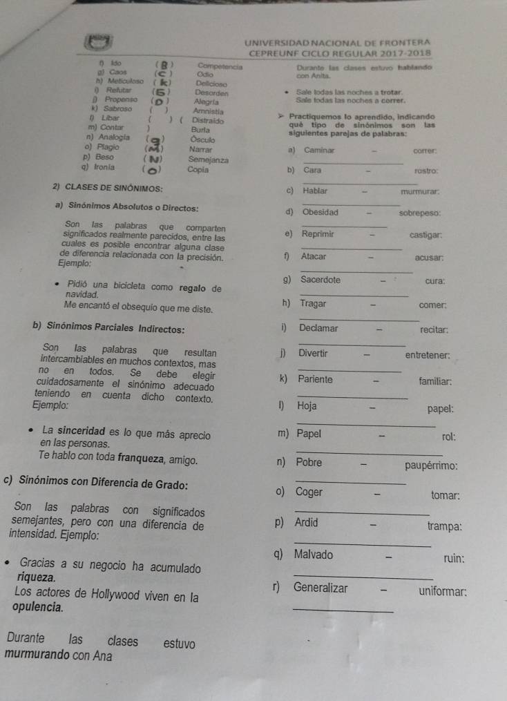 UNIVERSÍDAD NACIONAL DE FRONTERA
CEPREUNF CICLO REGULAR 2017-2018
f) ldo B Competencia
g) Caos (C ) Odio con Anits. Durante las clases estuvo hablando
h) Meticuloso k) Delicioso
i) Refutar (6) Desorden Sale lodas las noches a trotar.
() Propenso  Alegría Sale todas las noches a correr.
k) Sabroso ( ) Amnistia
() Libar ) ( Distraido Practiquemos 1o aprendido, indicando
m) Contar Burla qué tipo de sinónimos son las
n) Analogia (a) Ósculo siguientes parejas de palabras:
o) Plagio () Narrar a) Caminar correr:
p) Beso ) Semejanza_
q) Ironia 0) Copia b) Cara - rastro:
_
2) CLASES DE SINÔNIMOS: c) Hablar
murmurar:
a) Sinónimos Absolutos o Directos: d) Obesidad - sobrepeso:
Son las palabras que comparten
_
significados realmente parecidos, entre las e) Reprimir castigar:
cuales es posible encontrar alguna clase_
de diferencia relacionada con la precisión. f) Atacar
_
Ejemplo; acusar:
_
Pidió una bicicleta como regalo de g) Sacerdote cura:
navidad.
_
Me encantó el obsequio que me diste. h) Tragar comer;
b) Sinónimos Parciales Indirectos: i) Declamar recitar:
_
Son las palabras que resultan j) Divertir entretener:
intercambiables en muchos contextos, mas
no en todos. Se debe elegir_
cuidadosamente el sinónimo adecuado k) Pariente familiar:
teniendo en cuenta dicho contexto._
Ejemplo: I) Hoja papel:
_
La sinceridad es lo que más aprecio m) Papel
rol:
_
en las personas.
Te hablo con toda franqueza, amigo. n) Pobre
paupérrimo:
c) Sinónimos con Diferencia de Grado: o) Coger
tomar:
Son las palabras con significados_
semejantes, pero con una diferencia de p) Ardid - trampa:
_
intensidad. Ejemplo:
q) Malvado ruin:
Gracias a su negocio ha acumulado
riqueza. r) Generalizar -
Los actores de Hollywood viven en la uniformar:
opulencia.
_
Durante las clases estuvo
murmurando con Ana