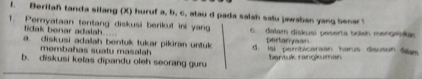 Berilah tanda silang (X) huruf a, b, c, atau d pada salah satu jawaban yang benar
1. Pernyataan tentang diskusi berikut ini yan
tidak benar adalah.
6. dalam diskusi peserta boleh mengankan
perlanyaan
a. diskusi adalah bentuk tukar pikiran untuk
membahas suatu masalah
d. isi pembicaraan harus disusun m
bentuk rangkuman
b. diskusi kelas dipandu oleh seorang guru