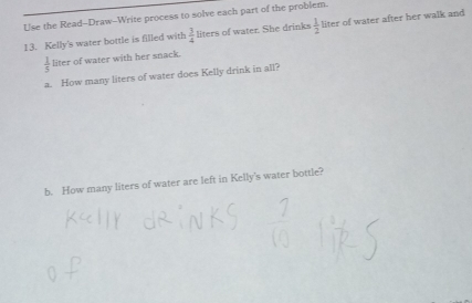 Use the Read-Draw-Write process to solve each part of the problem. 
13. Kelly's water bottle is filled with  3/4  liters of water. She drinks  1/2  liter of water after her walk and
 1/5  liter of water with her snack. 
a. How many liters of water does Kelly drink in all? 
b. How many liters of water are left in Kelly's water bottle?