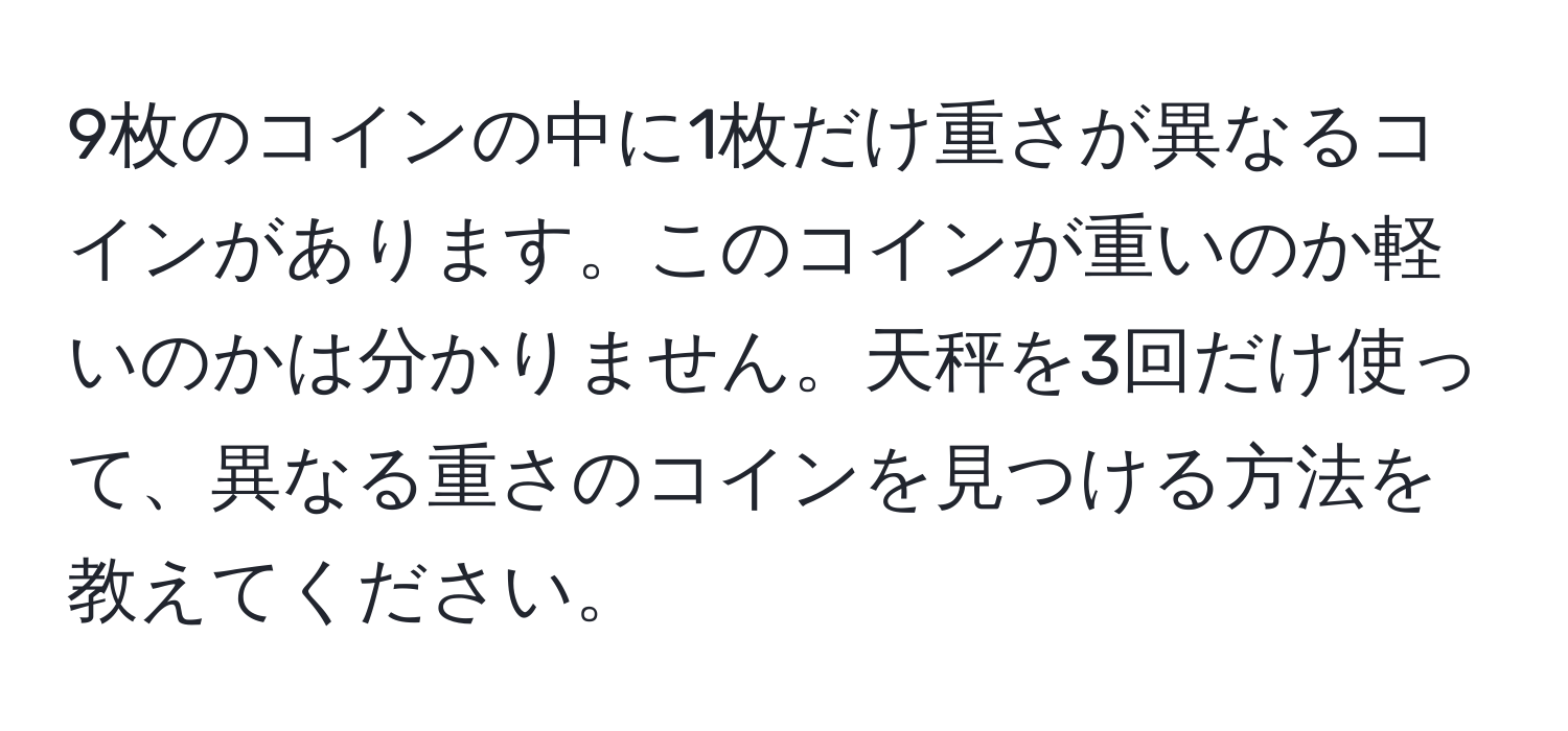 9枚のコインの中に1枚だけ重さが異なるコインがあります。このコインが重いのか軽いのかは分かりません。天秤を3回だけ使って、異なる重さのコインを見つける方法を教えてください。